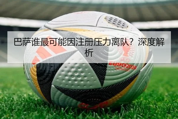 巴萨谁最可能因注册压力离队？深度解析