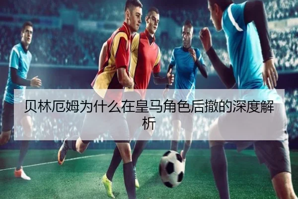 贝林厄姆为什么在皇马角色后撤的深度解析
