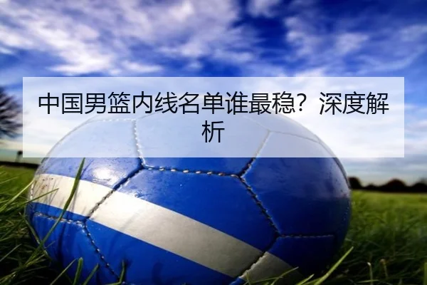 中国男篮内线名单谁最稳？深度解析